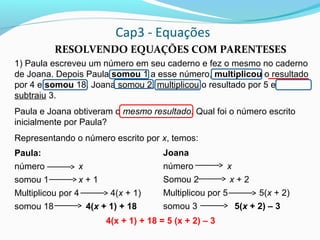 Cap3 - Equações
RESOLVENDO EQUAÇÕES COM PARENTESES
1) Paula escreveu um número em seu caderno e fez o mesmo no caderno
de Joana. Depois Paula somou 1 a esse número, multiplicou o resultado
por 4 e somou 18. Joana somou 2, multiplicou o resultado por 5 e
subtraiu 3.
Paula e Joana obtiveram o mesmo resultado. Qual foi o número escrito
inicialmente por Paula?
Representando o número escrito por x, temos:
4(x + 1) + 18 = 5 (x + 2) – 3
Paula:
número x
somou 1 x + 1
Multiplicou por 4 4(x + 1)
somou 18 4(x + 1) + 18
Joana
número x
Somou 2 x + 2
Multiplicou por 5 5(x + 2)
somou 3 5(x + 2) – 3
 