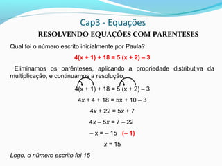 Cap3 - Equações
RESOLVENDO EQUAÇÕES COM PARENTESES
Qual foi o número escrito inicialmente por Paula?
4(x + 1) + 18 = 5 (x + 2) – 3
Eliminamos os parênteses, aplicando a propriedade distributiva da
multiplicação, e continuamos a resolução.
4(x + 1) + 18 = 5 (x + 2) – 3
4x + 4 + 18 = 5x + 10 – 3
4x + 22 = 5x + 7
4x – 5x = 7 – 22
– x = – 15 (– 1)
x = 15
Logo, o número escrito foi 15
 