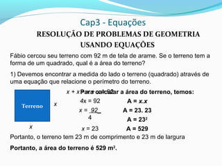 Cap3 - Equações
RESOLUÇÃO DE PROBLEMAS DE GEOMETRIA
USANDO EQUAÇÕES
Fábio cercou seu terreno com 92 m de tela de arame. Se o terreno tem a
forma de um quadrado, qual é a área do terreno?
1) Devemos encontrar a medida do lado o terreno (quadrado) através de
uma equação que relacione o perímetro do terreno.
Portanto, o terreno tem 23 m de comprimento e 23 m de largura
Portanto, a área do terreno é 529 m2
.
Terreno x
x
x + x + x + x = 92
4x = 92
x = 92_
4
x = 23
Para calcular a área do terreno, temos:
A = x.x
A = 23. 23
A = 232
A = 529
 