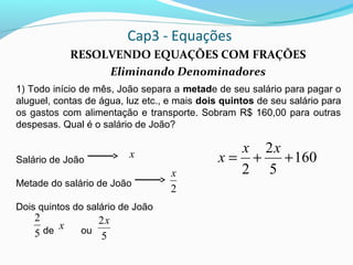 Cap3 - Equações
RESOLVENDO EQUAÇÕES COM FRAÇÕES
Eliminando Denominadores
1) Todo início de mês, João separa a metade de seu salário para pagar o
aluguel, contas de água, luz etc., e mais dois quintos de seu salário para
os gastos com alimentação e transporte. Sobram R$ 160,00 para outras
despesas. Qual é o salário de João?
Salário de João
Metade do salário de João
Dois quintos do salário de João
de ou5
2
x
x
5
2x
2
x
160
5
2
2
++=
xx
x
 