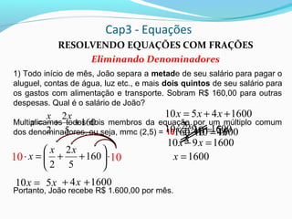 Cap3 - Equações
RESOLVENDO EQUAÇÕES COM FRAÇÕES
Eliminando Denominadores
1) Todo início de mês, João separa a metade de seu salário para pagar o
aluguel, contas de água, luz etc., e mais dois quintos de seu salário para
os gastos com alimentação e transporte. Sobram R$ 160,00 para outras
despesas. Qual é o salário de João?
Multiplicamos todos dois membros da equação por um múltiplo comum
dos denominadores, ou seja, mmc (2,5) = 10
Portanto, João recebe R$ 1.600,00 por mês.
160
5
2
2
++=
xx
x
⋅





++=⋅ 160
5
2
2
xx
x10 10
=x10
16004510 ++= xxx
1600910 += xx
1600910 =− xx
1600=x
=⋅10
2
x
x5
x5
x4=⋅10
5
2x
x4+
10160⋅ 1600=
1600+
 