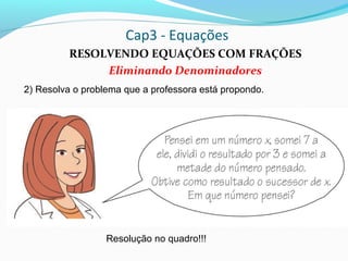 Cap3 - Equações
RESOLVENDO EQUAÇÕES COM FRAÇÕES
Eliminando Denominadores
2) Resolva o problema que a professora está propondo.
Resolução no quadro!!!
 