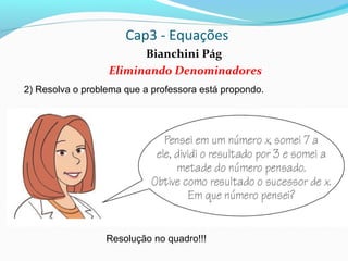 Cap3 - Equações
Bianchini Pág
Eliminando Denominadores
2) Resolva o problema que a professora está propondo.
Resolução no quadro!!!
 