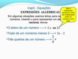 Cap3 - Equações
EXPRESSÕES ALGÉBRICAS
Em algumas situações usamos letras para representar
números. Usando x para representar um número
racional, temos:
•O dobro de um número -----> 2.x ou 2x
•Triplo de um números menos 2 ----> 3x – 2
•Três quartos de um número ----> x
4
3
Não é
necessário
escrever o sinal
de multiplicação
entre um
número e uma
letra
 