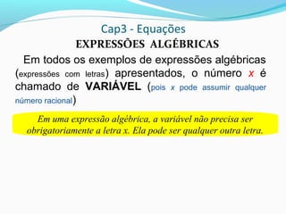 Cap3 - Equações
EXPRESSÕES ALGÉBRICAS
Em todos os exemplos de expressões algébricas
(expressões com letras) apresentados, o número x é
chamado de VARIÁVEL (pois x pode assumir qualquer
número racional)
Vejas as seguintes expressões algébricas e suas variáveis.
Em uma expressão algébrica, a variável não precisa ser
obrigatoriamente a letra x. Ela pode ser qualquer outra letra.
 