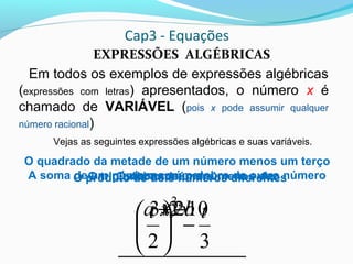 Cap3 - Equações
EXPRESSÕES ALGÉBRICAS
Em todos os exemplos de expressões algébricas
(expressões com letras) apresentados, o número x é
chamado de VARIÁVEL (pois x pode assumir qualquer
número racional)
Vejas as seguintes expressões algébricas e suas variáveis.
x2
O dobro de um número
103 −x
O triplo de um número menos dez
32
2
tt
−





O quadrado da metade de um número menos um terço
desse númeroA soma de um número com o dobro de outro número
ba 2+
O produto de dois números diferentes
xy
 