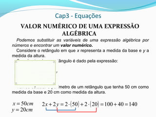 Cap3 - Equações
VALOR NUMÉRICO DE UMA EXPRESSÃO
ALGÉBRICA
Podemos substituir as variáveis de uma expressão algébrica por
números e encontrar um valor numérico.
Considere o retângulo em que x representa a medida da base e y a
medida da altura.
O perímetro desse retângulo é dado pela expressão:
2x + 2y
Vamos calcular o perímetro de um retângulo que tenha 50 cm como
medida da base e 20 cm como medida da altura.
cmx 50=
cmy 20=
( ) ( ) 1404010020250222 =+=⋅+⋅=+ yx
 