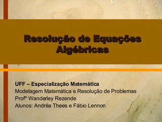 Resolução de Equações Algébricas UFF – Especialização Matemática Modelagem Matemática e Resolução de Problemas Profº Wanderley Rezende Alunos: Andréa Thees e Fábio Lennon 