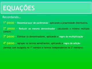 EQUAÇÕES
Recordando…
1º passo – Desembaraçar de parênteses, aplicando a propriedade distributiva.
2º passo – Reduzir ao mesmo denominador, calculando o mínimo múltiplo
comum.
3º passo – Eliminar os denominadores, aplicando a regra da multiplicação.
4º passo – Agrupar os termos semelhantes, aplicando a regra da adição
(termos com incógnita no 1º membro e termos independentes no 2º membro).
 
