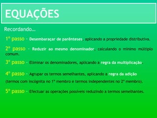 EQUAÇÕES
Recordando…
1º passo – Desembaraçar de parênteses, aplicando a propriedade distributiva.
2º passo – Reduzir ao mesmo denominador, calculando o mínimo múltiplo
comum.
3º passo – Eliminar os denominadores, aplicando a regra da multiplicação.
4º passo – Agrupar os termos semelhantes, aplicando a regra da adição
(termos com incógnita no 1º membro e termos independentes no 2º membro).
5º passo – Efectuar as operações possíveis reduzindo a termos semelhantes.
 