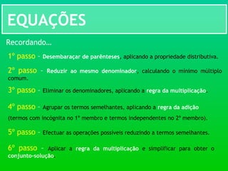 EQUAÇÕES
Recordando…
1º passo – Desembaraçar de parênteses, aplicando a propriedade distributiva.
2º passo – Reduzir ao mesmo denominador, calculando o mínimo múltiplo
comum.
3º passo – Eliminar os denominadores, aplicando a regra da multiplicação.
4º passo – Agrupar os termos semelhantes, aplicando a regra da adição
(termos com incógnita no 1º membro e termos independentes no 2º membro).
5º passo – Efectuar as operações possíveis reduzindo a termos semelhantes.
6º passo – Aplicar a regra da multiplicação e simplificar para obter o
conjunto-solução.
 