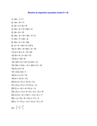 Resolva as seguintes equações sendo U = Q:
1) 4m – 1 = 7
2) 3m – 9 = 11
3) 3x + 2 + 4x + 9
4) 5m – 2 + 12 = 6m + 4
5) 2b – 6 = 15
6) 2m – 4 + 12 = 3m – 4 + 2
7) 4m – 7 = 2m – 8
8) 6m – 4 = 12 – 9m
9) m + 4 – 3m = 4 +12 m
10) 3 + 4m – 9 = 6m – 4 + 12
11)–5 + 3x + 4 – 12 + 9x
12) 3x + 5 - 2 = 2x + 12
13) 3( x + 2}= 15
14) –2m ( -m + 2) = 3 ( 2m + 1)
15) 12m + 3 (m – 1) = -2(m +1) + 12
16) 2 ( x-1) = 0
17) –3 (m +2) = 1
18) 2 ( x + 2 ) = 12
19) m = -3 ( m – 4 )
20) 2 ( m + 5 ) = -3 ( m – 5 )
21) –2 ( y + 4 ) = -7+ 9 ( y – 1)
22) 5 ( x – 4) = -4 + 9 ( x – 1)
23) –5 ( x – 4 ) + 4 = 2 ( - 2 x – 2 ) + 9
24) -2 ( m – 5 ) + 3m = - ( m + 2 ) – 7
25) - ( x + 5) – 6 = -9 ( x – 3 ) – 2
26) x - 7 + 2 ( x – 4 ) = -3 ( x + 2 ) – 8
27)
 