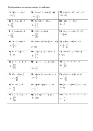 Resolve cada uma das seguintes equações com parênteses:

     1) 2  5  x   10  4             10) 2   t  7   t  0,5  t  4       19) 0,1 x 1  0,5 1  0,1x   2,7
     S  2                                  14                                     S  46
                                         S   
                                              3
     2) 3  4  2a  2   0             11) 3a  8 1  a   10  a                20) 2  x  1  3x  5
       5                                     1                                   S  3
    S                                  S   
       8                                     3

3   3) 3  2b  1  4b  9              12) 5b  2  b  3  0                    21)    x  1  2 x  2  x  5
       3                                   6                                      S  9
    S                                  S  
       5                                   7 

     4) 5x  2  3  x   5             13) 3x  4   2 x  1  2  x  3 22) 5  x  2   3  x  7   0
           1                                                                             11 
      S                                                                           S   
           7                           S  11                                          2

     5) 8  2  x  3  8               14) 2  x  1  3  x  2   5  x       23) 4 x    x  1  2   x  3
      S  3                                  9                                   S  0
                                          S   
                                               4

     6) 2  5  s  1  3  0           15)   x  3   2 x  1  7 1  x    24) 1  3x  7 x  4  2  0
         4                                                                             1
      S                                                                           S  
         5                                5                                          10 
                                         S  
                                            8 

     7) 12  1  2  a  1              16)   t  3  2t   3t  1  0       25) 20 x    x  5  3x  5
            9                          S  2                                          5
       S                                                                         S   
            2                                                                           8

     8) t  2  t  3  3t              17)   1  2t    3  t   5t        26)   x  2    3x  5   3x  2 
       3                                  1                                      S  9
    S                                 S  
       2                                  2

     9) 1   n  3  1  3  n  2   18) 0, 2  3  x  3    1  x         27) 0  2  x  3  5  x  5    x  2 
         9 
      S                                S  4,1                                      21 
                                                                                     S  
         4                                                                            4
 