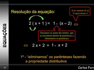 Este símbolo lê-se
     Resolução da equação:                          “é equivalente a”



              2 ( x + 1 ) = 1 - (x – 2)

                    Trocamos os sinais dos termos que
                    se encontram dentro de parênteses e
                         eliminamos os parênteses


                2 x+ 2 = 1- x + 2

         1º - “eliminamos” os parênteses fazendo
             a propriedade distributiva
10                                                        Carlos Ferr
 