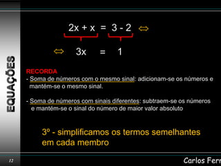 2x + x = 3 - 2

                     3x       =     1
     RECORDA
     - Soma de números com o mesmo sinal: adicionam-se os números e
       mantém-se o mesmo sinal.

     - Soma de números com sinais diferentes: subtraem-se os números
       e mantém-se o sinal do número de maior valor absoluto


          3º - simplificamos os termos semelhantes
          em cada membro
12                                                        Carlos Ferr
 