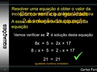 Resolver uma equação é obter o valor da
    incógnita queverifica a igualdade
        Como torna a igualdade verdadeira
    A esse valor chama-seda equação
         2 é solução solução (raiz) da
    equação
     Vamos verificar se 2 é solução desta equação
                        2

                  8x + 5 = 2x + 17
              8     x + 5 = 2 x + 17

                         21 = 21
                  Igualdade numérica verdadeira
                                                  
2                                                 Carlos Ferr
 