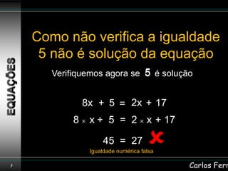 Como não verifica a igualdade
     5 não é solução da equação
       Verifiquemos agora se 5 é solução


                8x + 5 = 2x + 17
            8    x + 5 = 2 x + 17

                      45 = 27         
                 Igualdade numérica falsa

3                                           Carlos Ferr
 