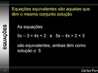 Equações equivalentes são aquelas que
    têm o mesmo conjunto solução

      As equações

      5x – 3 = 4x + 2 e 5x – 4x = 2 + 3

      são equivalentes, ambas têm como
      solução o 5



4                                    Carlos Ferr
 