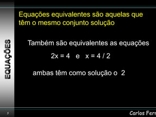 Equações equivalentes são aquelas que
    têm o mesmo conjunto solução

      Também são equivalentes as equações
             2x = 4 e x = 4 / 2

        ambas têm como solução o 2




5                                    Carlos Ferr
 