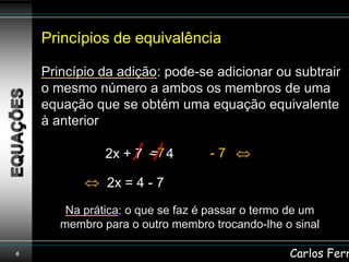 Princípios de equivalência

    Princípio da adição: pode-se adicionar ou subtrair
    o mesmo número a ambos os membros de uma
    equação que se obtém uma equação equivalente
    à anterior

               2x + 7 - 7 4
                      =           -7

               2x = 4 - 7
        Na prática: o que se faz é passar o termo de um
       membro para o outro membro trocando-lhe o sinal

6                                                Carlos Ferr
 