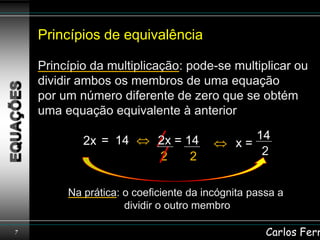 Princípios de equivalência

    Princípio da multiplicação: pode-se multiplicar ou
    dividir ambos os membros de uma equação
    por um número diferente de zero que se obtém
    uma equação equivalente à anterior

            2x = 14         2x = 14            14
                                            x=
                            2     2             2


         Na prática: o coeficiente da incógnita passa a
                     dividir o outro membro

7                                                  Carlos Ferr
 