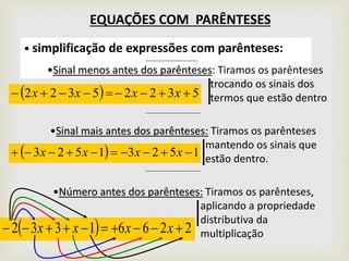 EQUAÇÕES COM PARÊNTESES
• simplificação de expressões com parênteses:
•Sinal menos antes dos parênteses: Tiramos os parênteses
trocando os sinais dos
termos que estão dentro  53225322  xxxx
•Sinal mais antes dos parênteses: Tiramos os parênteses
mantendo os sinais que
estão dentro.
  15231523  xxxx
•Número antes dos parênteses: Tiramos os parênteses,
aplicando a propriedade
distributiva da
multiplicação  22661332  xxxx
 