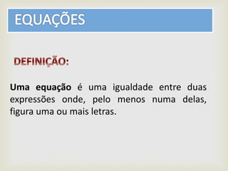 Uma equação é uma igualdade entre duas
expressões onde, pelo menos numa delas,
figura uma ou mais letras.
 