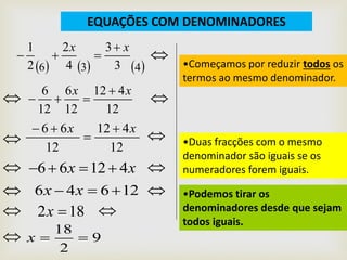 EQUAÇÕES COM DENOMINADORES
     436 3
3
4
2
2
1 xx 

•Começamos por reduzir todos os
termos ao mesmo denominador.


12
412
12
6
12
6 xx 
 

12
412
12
66 xx 


 •Duas fracções com o mesmo
denominador são iguais se os
numeradores forem iguais. xx 41266 
•Podemos tirar os
denominadores desde que sejam
todos iguais.

12646  xx 
 182 x 
 9
2
18
x
 