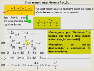 Esta fração pode
ser apresentada da
seguinte forma 2
3
2
5
2
2
2
3

xx
Sinal menos antes de uma fracção
2
3523 

xx •O sinal menos que se encontra antes da fracção
afecta todos os termos do numerador.


1(2) (6) (3) (3)
22
1
8
3
21 xx




7
43
7
43
437
348234
334842





xxx
xx
xx




2
1
8
3
21 xx 

 •Começamos por “desdobrar” a
fracção que tem o sinal menos
antes.(atenção aos sinais!)
•Reduzimos ao mesmo
denominador e eliminamos os
denominadores.
 