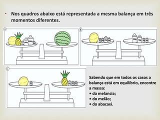 
• Nos quadros abaixo está representada a mesma balança em três
momentos diferentes.
Sabendo que em todos os casos a
balança está em equilíbrio, encontre
a massa:
• da melancia;
• do melão;
• do abacaxi.
 