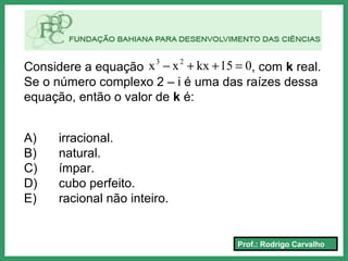 Prof.: Rodrigo Carvalho
Considere a equação , com k real.
Se o número complexo 2 – i é uma das raízes dessa
equação, então o valor de k é:
A) irracional.
B) natural.
C) ímpar.
D) cubo perfeito.
E) racional não inteiro.
015kxxx 23
=++−
 