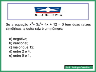 Prof.: Rodrigo Carvalho
Se a equação x − 3x − 4x + 12 = 0 tem duas raízes
simétricas, a outra raiz é um número:
3 2
a) negativo;
b) irracional;
c) maior que 12;
d) entre 2 e 4;
e) entre 0 e 1.
 