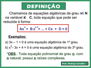 Prof.: Rodrigo Carvalho
DEFINIÇÃO
Chamamos de equações algébricas de grau n N
na variável x C, toda equação que pode ser
reduzida à forma:
∈
Ax + B x + ... + Cx + D = 0
n n-1
Exemplos:
a) 3x – 1 = 0 é uma equação algébrica de 1º grau.
b) x – 3x + 4 = 0 é uma equação algébrica do 3º grau.
3
*OBS.: Toda equação polinomial de grau n, com
n natural, possui n raízes complexas.
∈
 