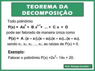 Prof.: Rodrigo Carvalho
TEOREMA DA
DECOMPOSIÇÃO
Todo polinômio
P(x) = Ax + B. x + ... + C. x + D
n n-1
P(x) = A . (x – x1).(x – x2).(x – x3)...(x – xn),
pode ser fatorado de maneira única como
sendo x1, x2, x3, ..., xn, as raízes de P(x) = 0.
Exemplo:
Fatorar o polinômio P(x) =2x – 14x + 20.
2
 