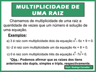 Prof.: Rodrigo Carvalho
MULTIPLICIDADE DE
UMA RAIZ
Chamamos de multiplicidade de uma raiz a
quantidade de vezes que um número é solução de
uma equação.
Exemplos:
a) 3 é raiz com multiplicidade dois da equação x – 6x + 9 = 0.
2
b) -2 é raiz com multiplicidade um da equação 4x + 8 = 0.
c) 0 é raiz com multiplicidade três da equação x - 7x = 0.
4
*Obs.: Podemos afirmar que as raízes dos itens
anteriores são dupla, simples e tripla, respectivamente.
3
 