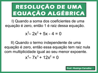 Prof.: Rodrigo Carvalho
RESOLUÇÃO DE UMA
EQUAÇÃO ALGÉBRICA
I) Quando a soma dos coeficientes de uma
equação é zero, então 1 é raiz dessa equação.
II) Quando o termo independente de uma
equação é zero, então essa equação tem raiz nula
com multiplicidade igual ao seu menor expoente.
x – 2x + 5x - 4 = 03 2
x – 7x + 12x = 04 3 2
 