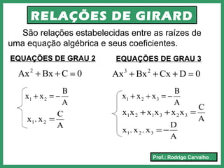 Prof.: Rodrigo Carvalho
RELAÇÕES DE GIRARD
São relações estabelecidas entre as raízes de
uma equação algébrica e seus coeficientes.
EQUAÇÕES DE GRAU 2
0CBxAx2
=++
A
B
xx 21 −=+
A
C
x.x 21 =
EQUAÇÕES DE GRAU 3
0DCxBxAx 23
=+++
A
B
xxx 321 −=++
A
D
x.x.x 321 −=
A
C
xxxxxx 323121 =++
 