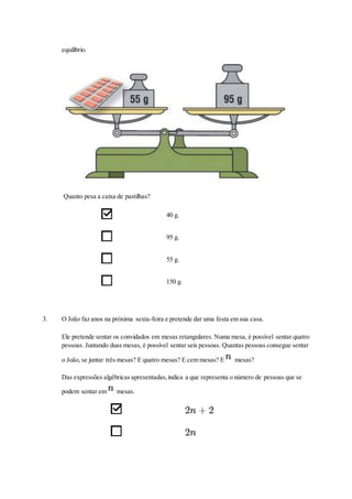equilíbrio.
Quanto pesa a caixa de pastilhas?
40 g.
95 g.
55 g.
150 g.
3. O João faz anos na próxima sexta-feira e pretende dar uma festa em sua casa.
Ele pretende sentar os convidados em mesas retangulares. Numa mesa, é possível sentar quatro
pessoas. Juntando duas mesas, é possível sentar seis pessoas. Quantas pessoas consegue sentar
o João, se juntar três mesas? E quatro mesas? E cem mesas? E mesas?
Das expressões algébricas apresentadas,indica a que representa o número de pessoas que se
podem sentar em mesas.
 