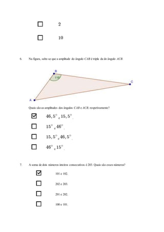 6. Na figura, sabe-se que a amplitude do ângulo CAB é tripla da do ângulo ACB.
Quais são as amplitudes dos ângulos CAB e ACB, respetivamente?
e .
e .
e .
e .
7. A soma de dois números inteiros consecutivos é 203. Quais são esses números?
101 e 102.
202 e 203.
201 e 202.
100 e 101.
 