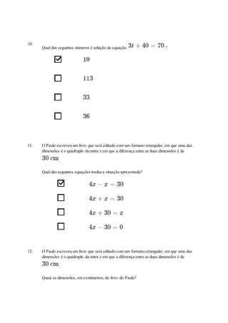 10.
Qual dos seguintes números é solução da equação ?
11. O Paulo escreveu um livro que será editado com um formato retangular, em que uma das
dimensões é o quádruplo da outra e em que a diferença entre as duas dimensões é de
.
Qual das seguintes equações traduz a situação apresentada?
12. O Paulo escreveu um livro que será editado com um formato retangular, em que uma das
dimensões é o quádruplo da outra e em que a diferença entre as duas dimensões é de
.
Quais as dimensões, em centímetros, do livro do Paulo?
 