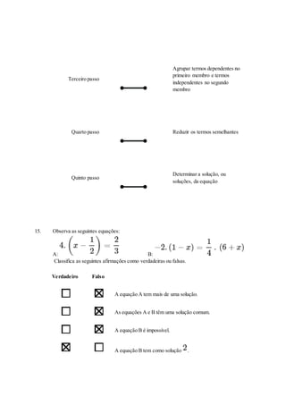 Terceiro passo
Agrupar termos dependentes no
primeiro membro e termos
independentes no segundo
membro
Quarto passo Reduzir os termos semelhantes
Quinto passo
Determinar a solução, ou
soluções, da equação
15. Observa as seguintes equações:
A: B:
Classifica as seguintes afirmações como verdadeiras ou falsas.
Verdadeiro Falso
A equação A tem mais de uma solução.
As equações A e B têm uma solução comum.
A equação B é impossível.
A equação B tem como solução .
 