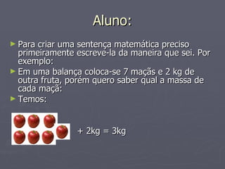 Aluno: Para criar uma sentença matemática preciso primeiramente escreve-la da maneira que sei. Por exemplo: Em uma balança coloca-se 7 maçãs e 2 kg de outra fruta, porém quero saber qual a massa de cada maçã: Temos:   + 2kg = 3kg 