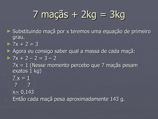 7 maçãs + 2kg = 3kg Substituindo maçã por x teremos uma equação de primeiro grau. 7x + 2 = 3 Agora eu consigo saber qual a massa de cada maçã: 7x + 2 – 2 = 3 – 2  7x = 1 (Nesse momento percebo que 7 maçãs pesam exatos 1 kg) 7 x  =  1   7   7 x ~  0,143 Então cada maçã pesa aproximadamente 143 g. 