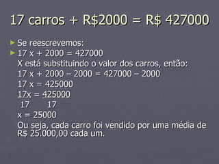17 carros + R$2000 = R$ 427000 Se reescrevemos: 17 x + 2000 = 427000 X está substituindo o valor dos carros, então: 17 x + 2000 – 2000 = 427000 – 2000 17 x = 425000 17x  =  425000   17   17 x = 25000 Ou seja, cada carro foi vendido por uma média de R$ 25.000,00 cada um. 