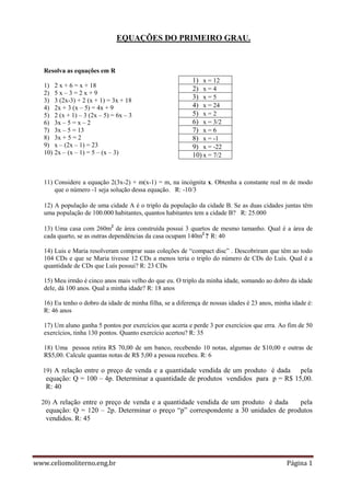 www.celiomoliterno.eng.br Página 1
EQUAÇÕES DO PRIMEIRO GRAU.
Resolva as equações em R
1) 2 x + 6 = x + 18
2) 5 x – 3 = 2 x + 9
3) 3 (2x-3) + 2 (x + 1) = 3x + 18
4) 2x + 3 (x – 5) = 4x + 9
5) 2 (x + 1) – 3 (2x – 5) = 6x – 3
6) 3x – 5 = x – 2
7) 3x – 5 = 13
8) 3x + 5 = 2
9) x – (2x – 1) = 23
10) 2x – (x – 1) = 5 – (x – 3)
11) Considere a equação 2(3x-2) + m(x-1) = m, na incógnita x. Obtenha a constante real m de modo
que o número -1 seja solução dessa equação. R: -10/3
12) A população de uma cidade A é o triplo da população da cidade B. Se as duas cidades juntas têm
uma população de 100.000 habitantes, quantos habitantes tem a cidade B? R: 25.000
13) Uma casa com 260m2
de área construída possui 3 quartos de mesmo tamanho. Qual é a área de
cada quarto, se as outras dependências da casa ocupam 140m2
? R: 40
14) Luis e Maria resolveram comprar suas coleções de “compact disc” . Descobriram que têm ao todo
104 CDs e que se Maria tivesse 12 CDs a menos teria o triplo do número de CDs do Luís. Qual é a
quantidade de CDs que Luís possui? R: 23 CDs
15) Meu irmão é cinco anos mais velho do que eu. O triplo da minha idade, somando ao dobro da idade
dele, dá 100 anos. Qual a minha idade? R: 18 anos
16) Eu tenho o dobro da idade de minha filha, se a diferença de nossas idades é 23 anos, minha idade é:
R: 46 anos
17) Um aluno ganha 5 pontos por exercícios que acerta e perde 3 por exercícios que erra. Ao fim de 50
exercícios, tinha 130 pontos. Quanto exercício acertou? R: 35
18) Uma pessoa retira R$ 70,00 de um banco, recebendo 10 notas, algumas de $10,00 e outras de
R$5,00. Calcule quantas notas de R$ 5,00 a pessoa recebeu. R: 6
19) A relação entre o preço de venda e a quantidade vendida de um produto é dada pela
equação: Q = 100 – 4p. Determinar a quantidade de produtos vendidos para p = R$ 15,00.
R: 40
20) A relação entre o preço de venda e a quantidade vendida de um produto é dada pela
equação: Q = 120 – 2p. Determinar o preço “p” correspondente a 30 unidades de produtos
vendidos. R: 45
1) x = 12
2) x = 4
3) x = 5
4) x = 24
5) x = 2
6) x = 3/2
7) x = 6
8) x = -1
9) x = -22
10) x = 7/2
 