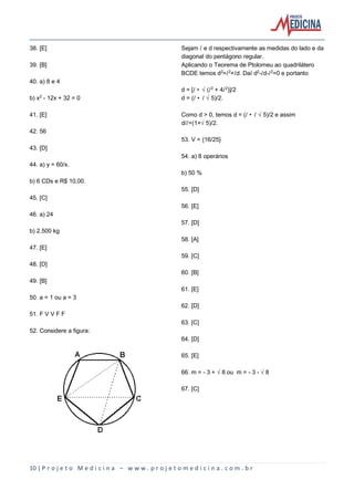 10 | P r o j e t o M e d i c i n a – w w w . p r o j e t o m e d i c i n a . c o m . b r
38. [E]
39. [B]
40. a) 8 e 4
b) x£ - 12x + 32 = 0
41. [E]
42. 56
43. [D]
44. a) y = 60/x.
b) 6 CDs e R$ 10,00.
45. [C]
46. a) 24
b) 2.500 kg
47. [E]
48. [D]
49. [B]
50. a = 1 ou a = 3
51. F V V F F
52. Considere a figura:
Sejam Ø e d respectivamente as medidas do lado e da
diagonal do pentágono regular.
Aplicando o Teorema de Ptolomeu ao quadrilátero
BCDE temos d£=Ø£+Ød. Daí d£-Ød-Ø£=0 e portanto
d = [Ø • Ë(Ø£ + 4Ø£)]/2
d = (Ø • Ø Ë5)/2.
Como d > 0, temos d = (Ø • Ø Ë5)/2 e assim
d/Ø=(1+Ë5)/2.
53. V = {16/25}
54. a) 8 operários
b) 50 %
55. [D]
56. [E]
57. [D]
58. [A]
59. [C]
60. [B]
61. [E]
62. [D]
63. [C]
64. [D]
65. [E]
66. m = - 3 + Ë8 ou m = - 3 - Ë8
67. [C]
 