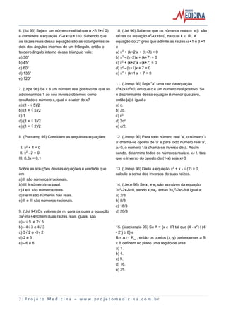 2 | P r o j e t o M e d i c i n a – w w w . p r o j e t o m e d i c i n a . c o m . b r
6. (Ita 96) Seja ‘ um número real tal que ‘>2(1+Ë2)
e considere a equação x£-‘x+‘+1=0. Sabendo que
as raízes reais dessa equação são as cotangentes de
dois dos ângulos internos de um triângulo, então o
terceiro ângulo interno desse triângulo vale:
a) 30°
b) 45°
c) 60°
d) 135°
e) 120°
7. (Ufpe 96) Se x é um número real positivo tal que ao
adicionarmos 1 ao seu inverso obtemos como
resultado o número x, qual é o valor de x?
a) (1 - Ë5)/2
b) (1 + Ë5)/2
c) 1
d) (1 + Ë3)/2
e) (1 + Ë2)/2
8. (Puccamp 95) Considere as seguintes equações:
I. x£ + 4 = 0
II. x£ - 2 = 0
III. 0,3x = 0,1
Sobre as soluções dessas equações é verdade que
em
a) II são números irracionais.
b) III é número irracional.
c) I e II são números reais.
d) I e III são números não reais.
e) II e III são números racionais.
9. (Uel 94) Os valores de m, para os quais a equação
3x£-mx+4=0 tem duas raízes reais iguais, são
a) - Ë5 e 2Ë5
b) - 4Ë3 e 4Ë3
c) 3Ë2 e -3Ë2
d) 2 e 5
e) - 6 e 8
10. (Uel 96) Sabe-se que os números reais ‘ e ’ são
raízes da equação x£-kx+6=0, na qual k Æ IR. A
equação do 2° grau que admite as raízes ‘+1 e ’+1
é
a) x£ + (k+2)x + (k+7) = 0
b) x£ - (k+2)x + (k+7) = 0
c) x£ + (k+2)x - (k+7) = 0
d) x£ - (k+1)x + 7 = 0
e) x£ + (k+1)x + 7 = 0
11. (Unesp 96) Seja "a" uma raiz da equação
x£+2x+c£=0, em que c é um número real positivo. Se
o discriminante dessa equação é menor que zero,
então |a| é igual a
a) c.
b) 2c.
c) c£.
d) 2c£.
e) c/2.
12. (Unesp 96) Para todo número real 'a', o número '-
a' chama-se oposto de 'a' e para todo número real 'a',
a·0, o número 1/a chama-se inverso de a. Assim
sendo, determine todos os números reais x, x·1, tais
que o inverso do oposto de (1-x) seja x+3.
13. (Unesp 96) Dada a equação x£ + x - Ë(2) = 0,
calcule a soma dos inversos de suas raízes.
14. (Uece 96) Se x e x‚ são as raízes da equação
3x£-2x-8=0, sendo x<x‚, então 3x‚£-2x•-8 é igual a:
a) 2/3
b) 8/3
c) 16/3
d) 20/3
15. (Mackenzie 96) Se A = {x Æ IR tal que (4 - x£) / (4
- 2Ñ) µ 0} e
B = A º R_ , então os pontos (x, y) pertencentes a B
x B definem no plano uma região de área:
a) 1.
b) 4.
c) 9.
d) 16.
e) 25.
 