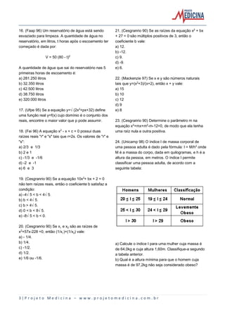 3 | P r o j e t o M e d i c i n a – w w w . p r o j e t o m e d i c i n a . c o m . b r
16. (Faap 96) Um reservatório de água está sendo
esvaziado para limpeza. A quantidade de água no
reservatório, em litros, t horas após o escoamento ter
começado é dada por:
V = 50 (80 - t)£
A quantidade de água que sai do reservatório nas 5
primeiras horas de escoamento é:
a) 281.250 litros
b) 32.350 litros
c) 42.500 litros
d) 38.750 litros
e) 320.000 litros
17. (Ufpe 95) Se a equação y=Ë(2x£+px+32) define
uma função real y=f(x) cujo domínio é o conjunto dos
reais, encontre o maior valor que p pode assumir.
18. (Fei 96) A equação x£ - x + c = 0 possui duas
raízes reais "r" e "s" tais que r=2s. Os valores de "r" e
"s":
a) 2/3 e 1/3
b) 2 e 1
c) -1/3 e -1/6
d) -2 e -1
e) 6 e 3
19. (Cesgranrio 90) Se a equação 10x£+ bx + 2 = 0
não tem raízes reais, então o coeficiente b satisfaz a
condição:
a) -4Ë5 < b < 4Ë5.
b) b < 4Ë5.
c) b > 4Ë5.
d) 0 < b < 8Ë5.
e) -8Ë5 < b < 0.
20. (Cesgranrio 90) Se x e x‚ são as raízes de
x£+57x-228 =0, então (1/x)+(1/x‚) vale:
a) - 1/4.
b) 1/4.
c) -1/2.
d) 1/2.
e) 1/6 ou -1/6.
21. (Cesgranrio 90) Se as raízes da equação x£ + bx
+ 27 = 0 são múltiplos positivos de 3, então o
coeficiente b vale:
a) 12.
b) -12.
c) 9.
d) -9.
e) 6.
22. (Mackenzie 97) Se x e y são números naturais
tais que y=(x£+3)/(x+2), então x + y vale:
a) 15
b) 10
c) 12
d) 9
e) 8
23. (Cesgranrio 90) Determine o parâmetro m na
equação x£+mx+m£-m-12=0, de modo que ela tenha
uma raíz nula e outra positiva.
24. (Unicamp 98) O índice I de massa corporal de
uma pessoa adulta é dado pela fórmula: I = M/h£ onde
M é a massa do corpo, dada em quilogramas, e h é a
altura da pessoa, em metros. O índice I permite
classificar uma pessoa adulta, de acordo com a
seguinte tabela:
a) Calcule o índice I para uma mulher cuja massa é
de 64,0kg e cuja altura 1,60m. Classifique-a segundo
a tabela anterior.
b) Qual é a altura mínima para que o homem cuja
massa é de 97,2kg não seja considerado obeso?
 