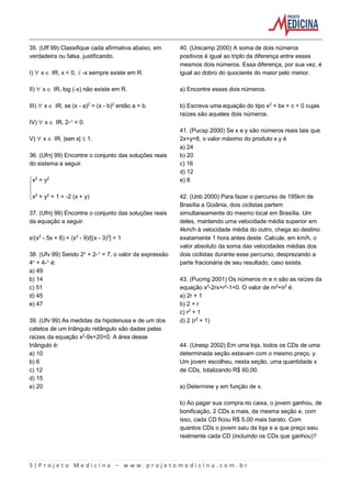 5 | P r o j e t o M e d i c i n a – w w w . p r o j e t o m e d i c i n a . c o m . b r
35. (Uff 99) Classifique cada afirmativa abaixo, em
verdadeira ou falsa, justificando.
I) ¯ x Æ IR, x < 0, Ë-x sempre existe em R.
II) ¯ x Æ IR, log (-x) não existe em R.
III) ¯ x Æ IR, se (x - a)£ = (x - b)£ então a = b.
IV) ¯ x Æ IR, 2-Ñ < 0.
V) ¯ x Æ IR, |sen x| ´ 1.
36. (Ufrrj 99) Encontre o conjunto das soluções reais
do sistema a seguir.
ýx£ = y£
þ
ÿx£ + y£ + 1 = -2 (x + y)
37. (Ufrrj 99) Encontre o conjunto das soluções reais
da equação a seguir.
x/(x£ - 5x + 6) + (x£ - 9)/[(x - 3)£] = 1
38. (Ufv 99) Sendo 2Ñ + 2-Ñ = 7, o valor da expressão
4Ñ + 4-Ñ é:
a) 49
b) 14
c) 51
d) 45
e) 47
39. (Ufv 99) As medidas da hipotenusa e de um dos
catetos de um triângulo retângulo são dadas pelas
raízes da equação x£-9x+20=0. A área desse
triângulo é:
a) 10
b) 6
c) 12
d) 15
e) 20
40. (Unicamp 2000) A soma de dois números
positivos é igual ao triplo da diferença entre esses
mesmos dois números. Essa diferença, por sua vez, é
igual ao dobro do quociente do maior pelo menor.
a) Encontre esses dois números.
b) Escreva uma equação do tipo x£ + bx + c = 0 cujas
raízes são aqueles dois números.
41. (Pucsp 2000) Se x e y são números reais tais que
2x+y=8, o valor máximo do produto x.y é
a) 24
b) 20
c) 16
d) 12
e) 8
42. (Unb 2000) Para fazer o percurso de 195km de
Brasília a Goiânia, dois ciclistas partem
simultaneamente do mesmo local em Brasília. Um
deles, mantendo uma velocidade média superior em
4km/h à velocidade média do outro, chega ao destino
exatamente 1 hora antes deste. Calcule, em km/h, o
valor absoluto da soma das velocidades médias dos
dois ciclistas durante esse percurso, desprezando a
parte fracionária de seu resultado, caso exista.
43. (Pucmg 2001) Os números m e n são as raízes da
equação x£-2rx+r£-1=0. O valor de m£+n£ é:
a) 2r + 1
b) 2 + r
c) r£ + 1
d) 2 (r£ + 1)
44. (Unesp 2002) Em uma loja, todos os CDs de uma
determinada seção estavam com o mesmo preço, y.
Um jovem escolheu, nesta seção, uma quantidade x
de CDs, totalizando R$ 60,00.
a) Determine y em função de x.
b) Ao pagar sua compra no caixa, o jovem ganhou, de
bonificação, 2 CDs a mais, da mesma seção e, com
isso, cada CD ficou R$ 5,00 mais barato. Com
quantos CDs o jovem saiu da loja e a que preço saiu
realmente cada CD (incluindo os CDs que ganhou)?
 