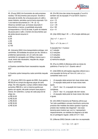 6 | P r o j e t o M e d i c i n a – w w w . p r o j e t o m e d i c i n a . c o m . b r
45. (Pucsp 2002) Um funcionário de certa empresa
recebeu 120 documentos para arquivar. Durante a
execução da tarefa, fez uma pausa para um café e,
nesse instante, percebeu que já havia arquivado 1/(n-
1) do total de documentos (n Æ IN - {0, 1}).
Observou também que, se tivesse arquivado 9
documentos a menos, a quantidade arquivada
corresponderia a 1/(n+2) do total. A partir do instante
da pausa para o café, o número de documentos que
ele ainda deverá arquivar é
a) 92
b) 94
c) 96
d) 98
e) 100
46. (Unicamp 2002) Uma transportadora entrega, com
caminhões, 60 toneladas de açúcar por dia. Devido a
problemas operacionais, em um certo dia cada
caminhão foi carregado com 500kg a menos que o
usual, tendo sido necessário, naquele dia, alugar
mais 4 caminhões.
a) Quantos caminhões foram necessários naquele
dia?
b) Quantos quilos transportou cada caminhão naquele
dia?
47. (Puccamp 2001) Em agosto de 2000, Zuza gastou
R$192,00 na compra de algumas peças de certo
artigo. No mês seguinte, o preço unitário desse artigo
aumentou R$8,00 e, com a mesma quantia que
gastou em agosto, ele pode comprar duas peças a
menos. Em setembro, o preço de cada peça de tal
artigo era
a) R$ 24,00
b) R$ 25,00
c) R$ 28,00
d) R$ 30,00
e) R$ 32,00
48. (Fei 99) Uma das raízes da equação x£-x-a=0 é
também raiz da equação x£+x-(a+20)=0. Qual é o
valor de a?
a) a = 10
b) a = 20
c) a = -20
d) a = 90
e) a = -9
49. (Ufpi 2000) Seja f: IR ë IR a função definida por:
ýf(x) = x£ - 1, se x < 1
þ
ÿf(x) = - x£ + 2x, se x µ 1
A equação f(x) = 0 possui:
a) 1 solução
b) 2 soluções
c) 3 soluções
d) 4 soluções
e) nenhuma solução
50. (Puc-rio 2000) A diferença entre as raízes do
polinômio x£+ax+(a-1) é 1. Quanto vale a?
51. (Ufal 2000) As afirmações seguintes referem-se a
uma equação da forma ax£+bx+c=0, com a, b, c
constantes reais e a·0
( ) A equação dada sempre tem duas raízes reais.
( ) A equação dada pode ter duas raízes reais
iguais.
( ) Se b£ - 4ac < 0, a equação tem duas raízes
complexas.
( ) Se b£ - 4ac < 0, a equação não tem raízes.
( ) A equação dada pode ter duas raízes não reais
e iguais.
52. (Ufc 2000) O teorema de Ptolomeu afirma que
"em todo quadrilátero convexo inscritível a soma dos
produtos das medidas dos lados opostos é igual ao
produto das medidas das diagonais". Use esse
teorema para mostrar que: se d e Ø representam,
respectivamente, as medidas da diagonal e do lado
de um pentágono regular, então d/Ø=(1+Ë5)/2.
53. (Uflavras 2000) Calcule o valor de x na expressão
Ëx + Ë[x - Ë(1 - x)] =1
 